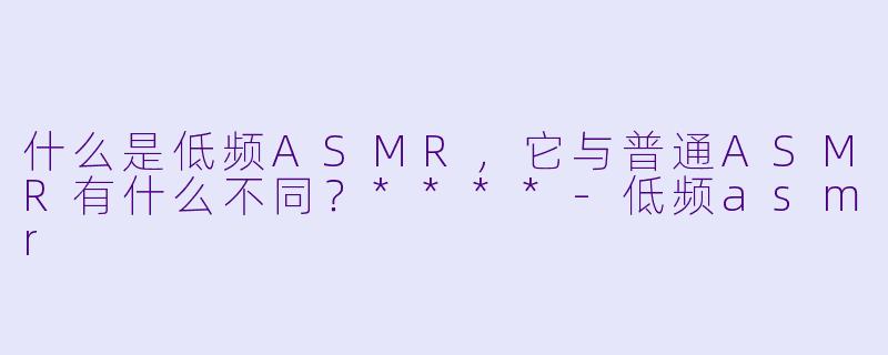 什么是低频ASMR，它与普通ASMR有什么不同？****-低频asmr