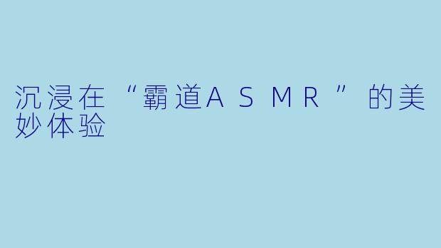 沉浸在“霸道ASMR”的美妙体验