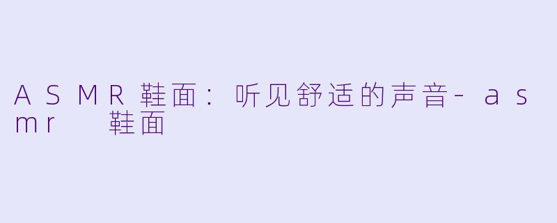 ASMR鞋面：听见舒适的声音-asmr 鞋面