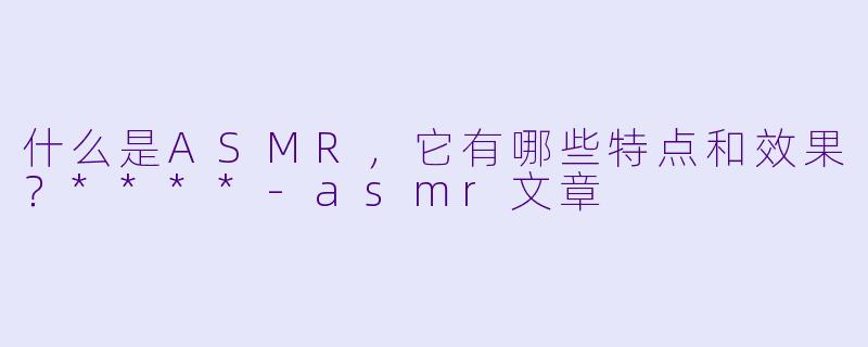 什么是ASMR,它有哪些特点和效果?****