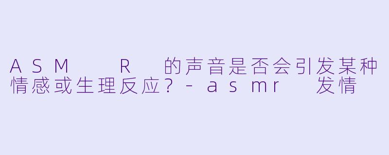 ASM R 的声音是否会引发某种情感或生理反应?