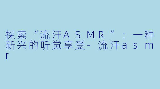 探索“流汗ASMR”：一种新兴的听觉享受-流汗asmr