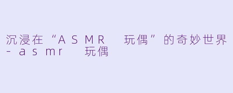 沉浸在“ASMR 玩偶”的奇妙世界-asmr 玩偶