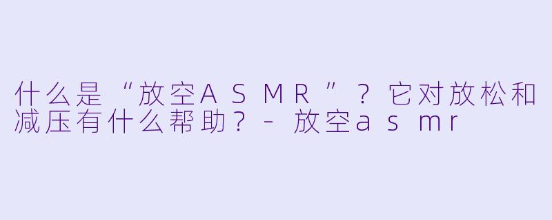 什么是“放空ASMR”?它对放松和减压有什么帮助?