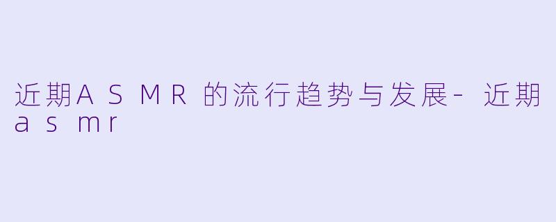 近期ASMR的流行趋势与发展-近期asmr
