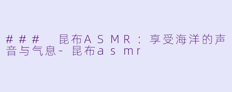 ### 昆布ASMR：享受海洋的声音与气息-昆布asmr