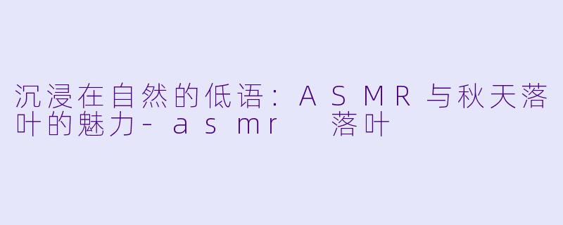 沉浸在自然的低语：ASMR与秋天落叶的魅力-asmr 落叶