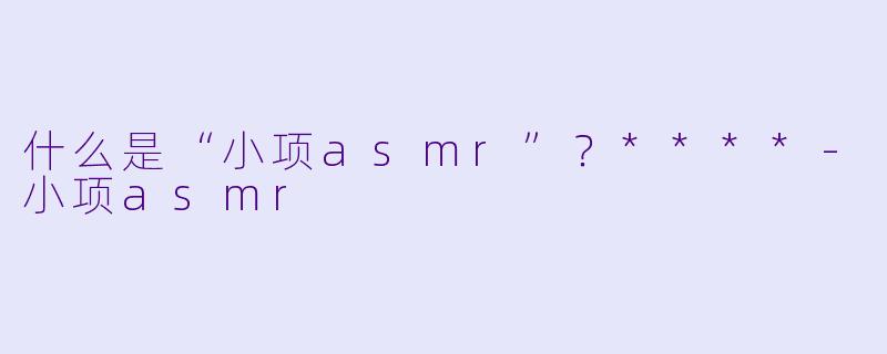 什么是“小项asmr”?****