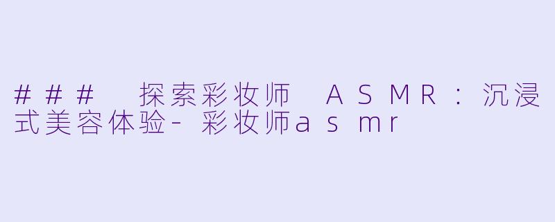 ### 探索彩妆师 ASMR：沉浸式美容体验-彩妆师asmr