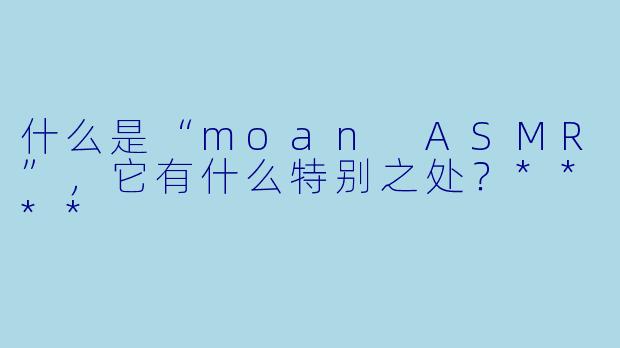 什么是“moan ASMR”,它有什么特别之处?****