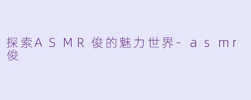 探索ASMR俊的魅力世界-asmr俊