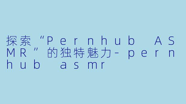 探索“Pernhub ASMR”的独特魅力-pernhub asmr