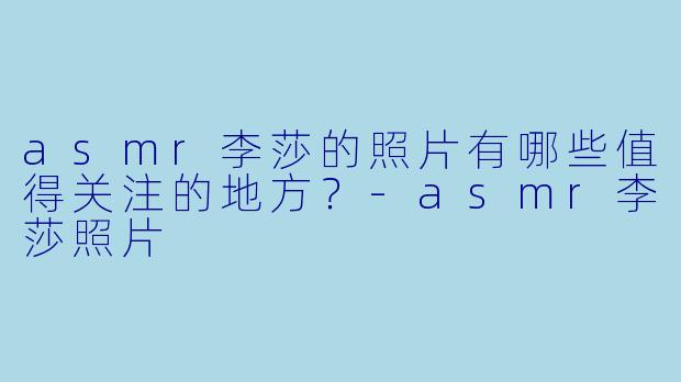 asmr李莎的照片有哪些值得关注的地方？