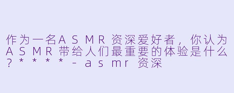 作为一名ASMR资深爱好者,你认为ASMR带给人们最重要的体验是什么?****