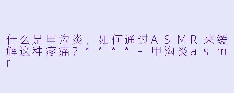 什么是甲沟炎,如何通过ASMR来缓解这种疼痛?****