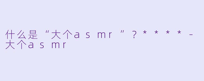 什么是“大个asmr”?****