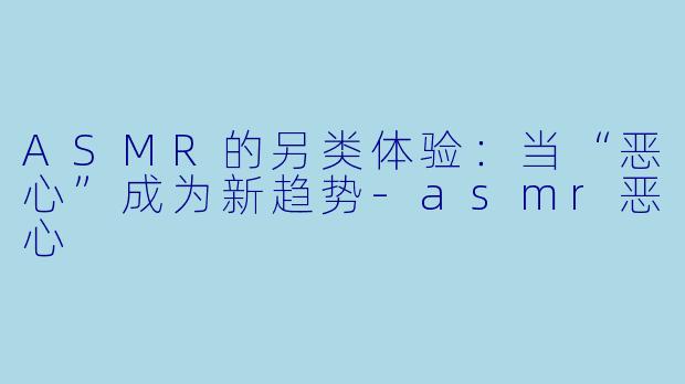 ASMR的另类体验：当“恶心”成为新趋势-asmr恶心