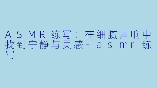ASMR练写：在细腻声响中找到宁静与灵感-asmr练写