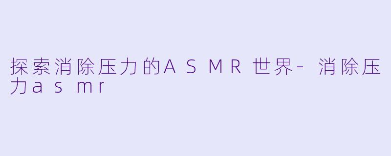 探索消除压力的ASMR世界-消除压力asmr