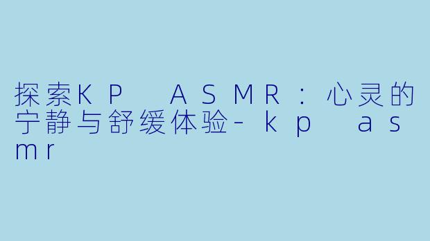 探索KP ASMR：心灵的宁静与舒缓体验-kp asmr
