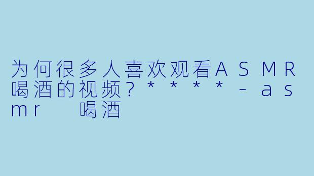 为何很多人喜欢观看ASMR喝酒的视频?****