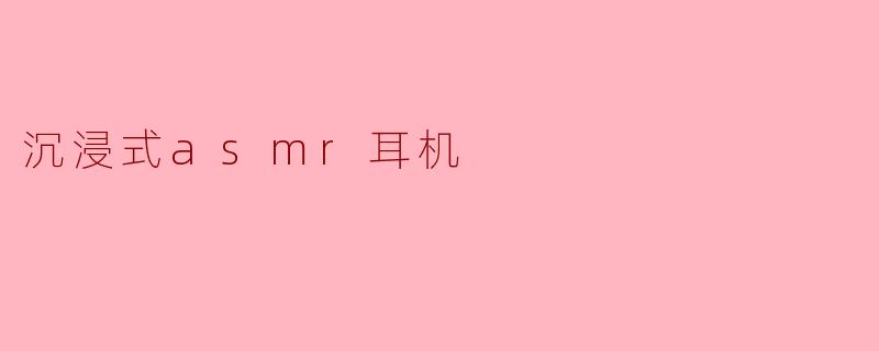 沉浸式ASMR耳机有什么特别之处?**