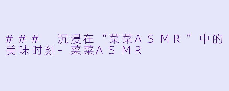 ### 沉浸在“菜菜ASMR”中的美味时刻-菜菜ASMR