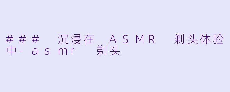### 沉浸在 ASMR 剃头体验中