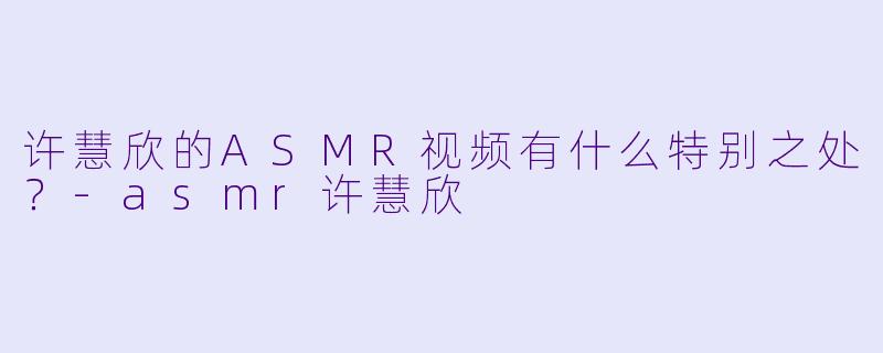 许慧欣的ASMR视频有什么特别之处？