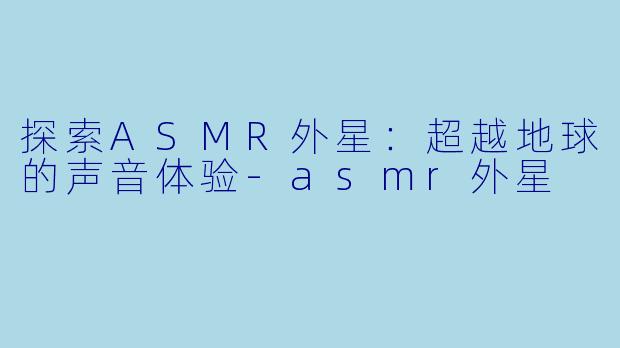 探索ASMR外星：超越地球的声音体验-asmr外星