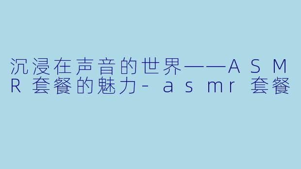 沉浸在声音的世界——ASMR套餐的魅力-asmr套餐