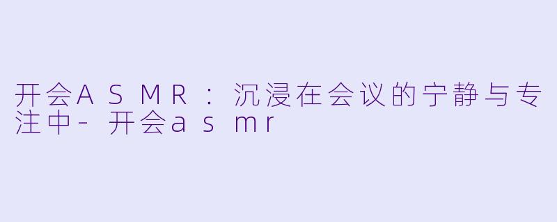 开会ASMR：沉浸在会议的宁静与专注中-开会asmr