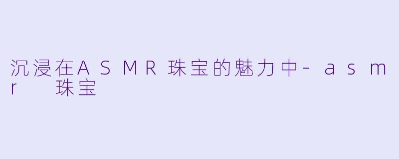 沉浸在ASMR珠宝的魅力中-asmr 珠宝