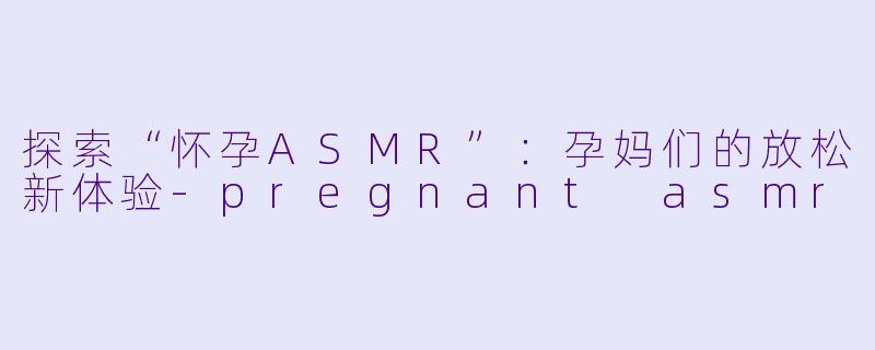 探索“怀孕ASMR”：孕妈们的放松新体验-pregnant asmr