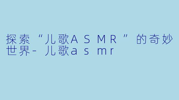 探索“儿歌ASMR”的奇妙世界-儿歌asmr