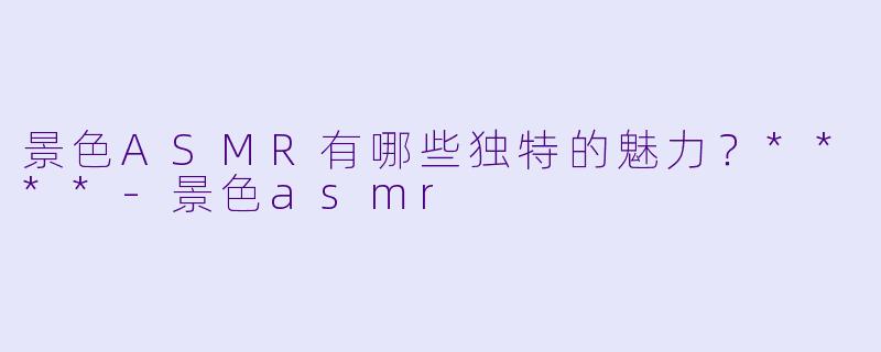 景色ASMR有哪些独特的魅力?****