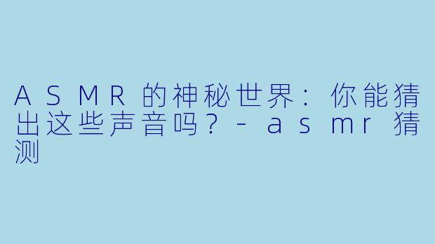 ASMR的神秘世界：你能猜出这些声音吗？-asmr猜测