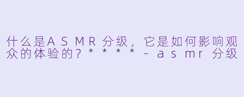 什么是ASMR分级,它是如何影响观众的体验的?****