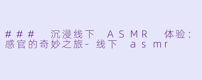 ### 沉浸线下 ASMR 体验：感官的奇妙之旅-线下 asmr