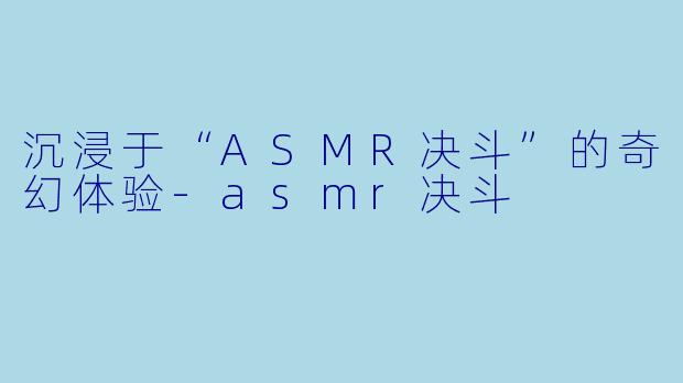 沉浸于“ASMR决斗”的奇幻体验-asmr决斗