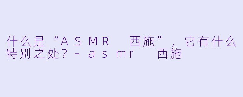 什么是“ASMR 西施”,它有什么特别之处?