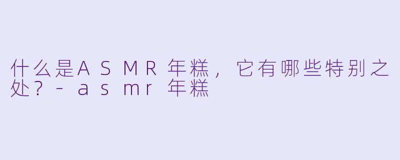 什么是ASMR年糕,它有哪些特别之处?