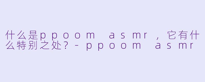 什么是ppoom asmr,它有什么特别之处?