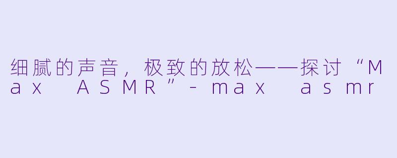 细腻的声音,极致的放松——探讨“Max ASMR”