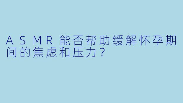 ASMR能否帮助缓解怀孕期间的焦虑和压力?