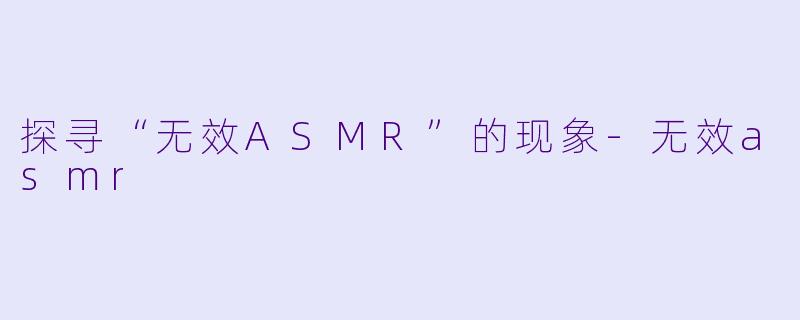 探寻“无效ASMR”的现象-无效asmr