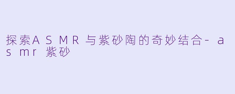 探索ASMR与紫砂陶的奇妙结合-asmr紫砂