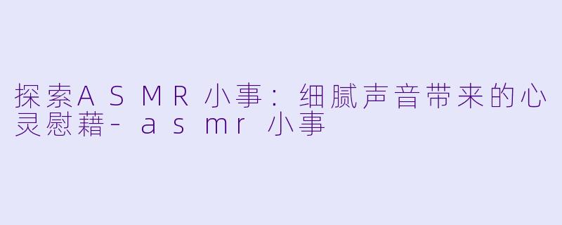 探索ASMR小事：细腻声音带来的心灵慰藉-asmr小事