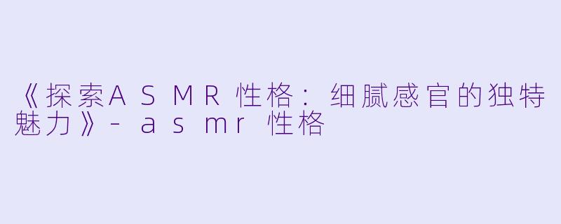 《探索ASMR性格：细腻感官的独特魅力》-asmr性格