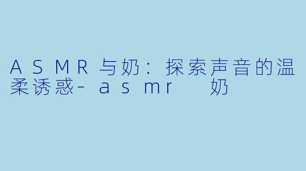 ASMR与奶：探索声音的温柔诱惑-asmr 奶
